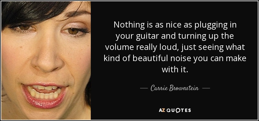 Nothing is as nice as plugging in your guitar and turning up the volume really loud, just seeing what kind of beautiful noise you can make with it. - Carrie Brownstein