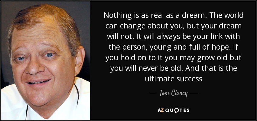 Nothing is as real as a dream. The world can change about you, but your dream will not. It will always be your link with the person, young and full of hope. If you hold on to it you may grow old but you will never be old. And that is the ultimate success - Tom Clancy