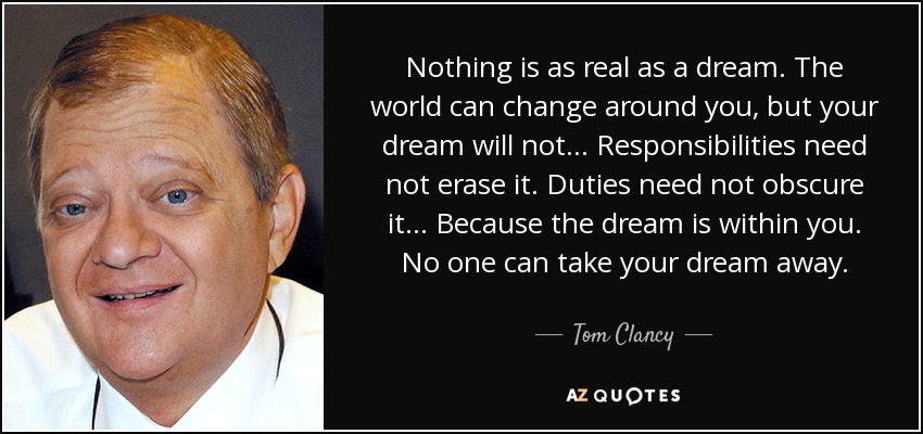 Nothing is as real as a dream. The world can change around you, but your dream will not... Responsibilities need not erase it. Duties need not obscure it... Because the dream is within you. No one can take your dream away. - Tom Clancy