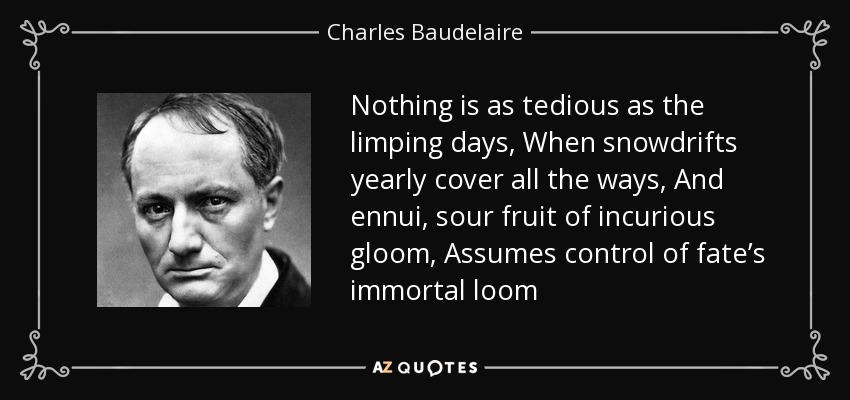 Nothing is as tedious as the limping days, When snowdrifts yearly cover all the ways, And ennui, sour fruit of incurious gloom, Assumes control of fate’s immortal loom - Charles Baudelaire