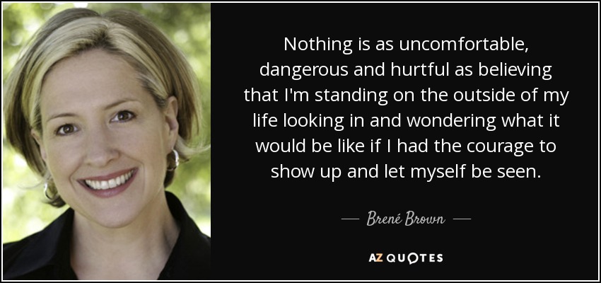 Nothing is as uncomfortable, dangerous and hurtful as believing that I'm standing on the outside of my life looking in and wondering what it would be like if I had the courage to show up and let myself be seen. - Brené Brown