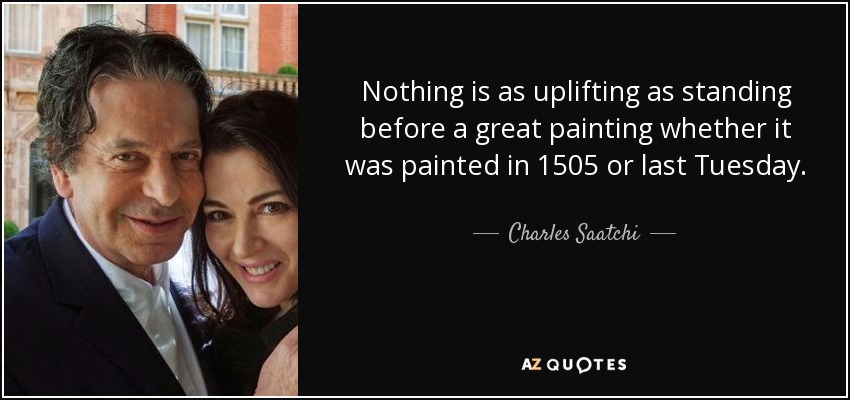 Nothing is as uplifting as standing before a great painting whether it was painted in 1505 or last Tuesday. - Charles Saatchi