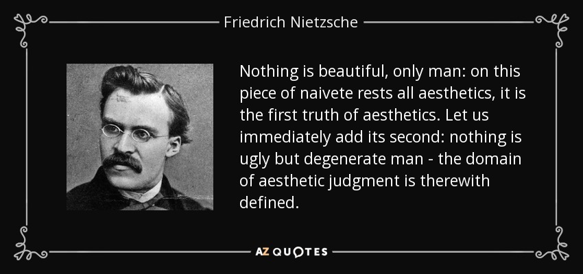 Nothing is beautiful, only man: on this piece of naivete rests all aesthetics, it is the first truth of aesthetics. Let us immediately add its second: nothing is ugly but degenerate man - the domain of aesthetic judgment is therewith defined. - Friedrich Nietzsche