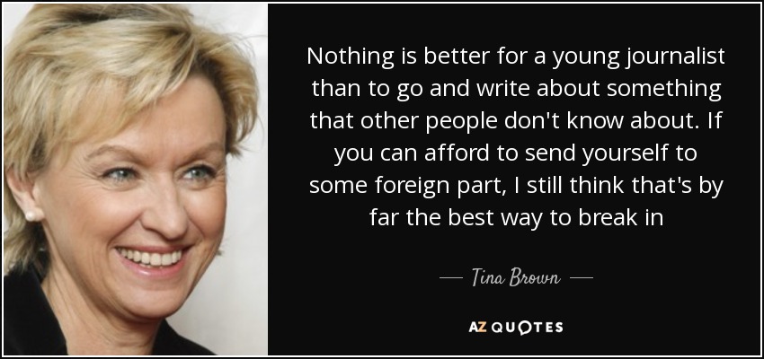 Nothing is better for a young journalist than to go and write about something that other people don't know about. If you can afford to send yourself to some foreign part, I still think that's by far the best way to break in - Tina Brown