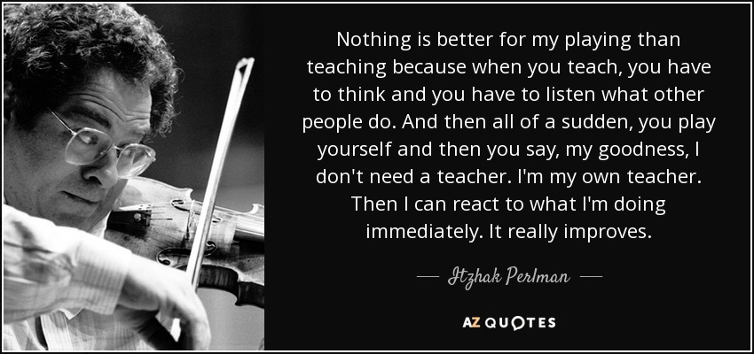 Nothing is better for my playing than teaching because when you teach, you have to think and you have to listen what other people do. And then all of a sudden, you play yourself and then you say, my goodness, I don't need a teacher. I'm my own teacher. Then I can react to what I'm doing immediately. It really improves. - Itzhak Perlman