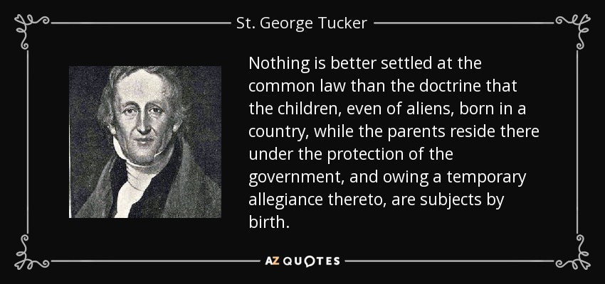 Nothing is better settled at the common law than the doctrine that the children, even of aliens, born in a country, while the parents reside there under the protection of the government, and owing a temporary allegiance thereto, are subjects by birth. - St. George Tucker