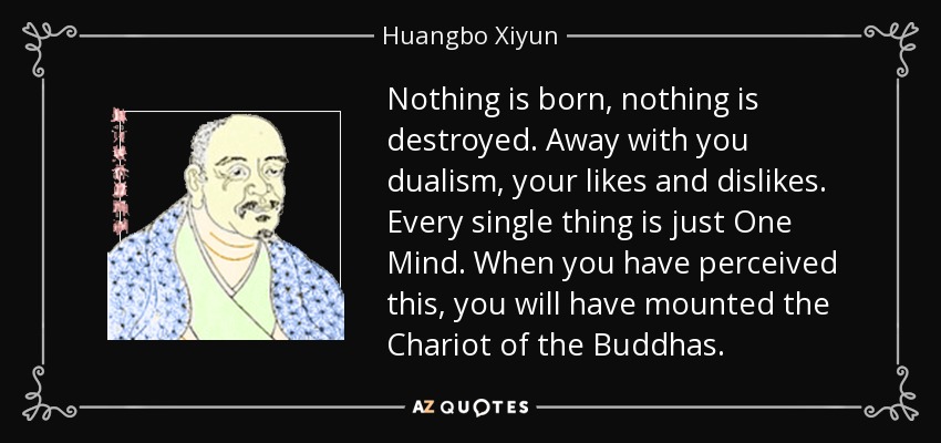 Nothing is born, nothing is destroyed. Away with you dualism, your likes and dislikes. Every single thing is just One Mind. When you have perceived this, you will have mounted the Chariot of the Buddhas. - Huangbo Xiyun