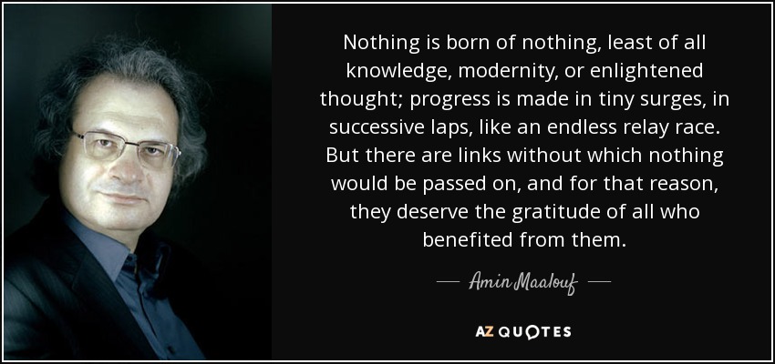Nothing is born of nothing, least of all knowledge, modernity, or enlightened thought; progress is made in tiny surges, in successive laps, like an endless relay race. But there are links without which nothing would be passed on, and for that reason, they deserve the gratitude of all who benefited from them. - Amin Maalouf