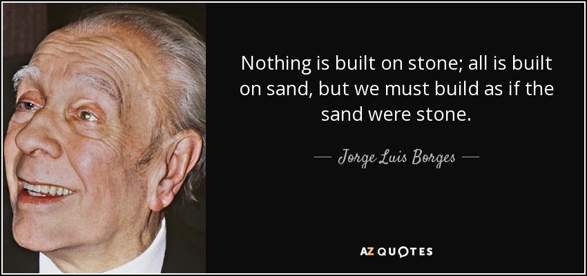 Nothing is built on stone; all is built on sand, but we must build as if the sand were stone. - Jorge Luis Borges