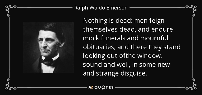Nothing is dead: men feign themselves dead, and endure mock funerals and mournful obituaries, and there they stand looking out ofthe window, sound and well, in some new and strange disguise. - Ralph Waldo Emerson