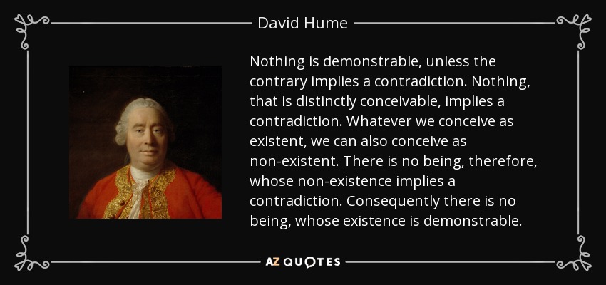Nothing is demonstrable, unless the contrary implies a contradiction. Nothing, that is distinctly conceivable, implies a contradiction. Whatever we conceive as existent, we can also conceive as non-existent. There is no being, therefore, whose non-existence implies a contradiction. Consequently there is no being, whose existence is demonstrable. - David Hume