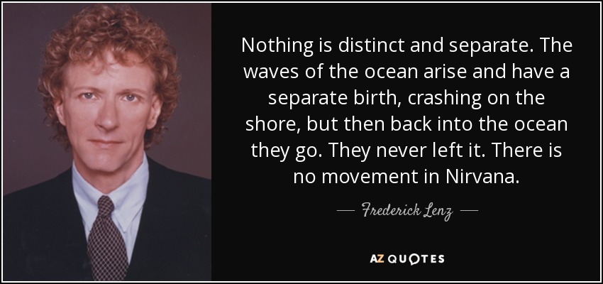 Nothing is distinct and separate. The waves of the ocean arise and have a separate birth, crashing on the shore, but then back into the ocean they go. They never left it. There is no movement in Nirvana. - Frederick Lenz