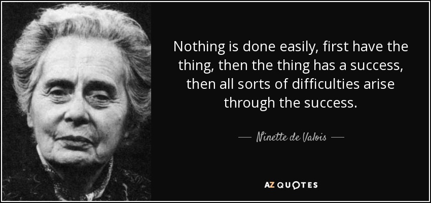 Nothing is done easily, first have the thing, then the thing has a success, then all sorts of difficulties arise through the success. - Ninette de Valois