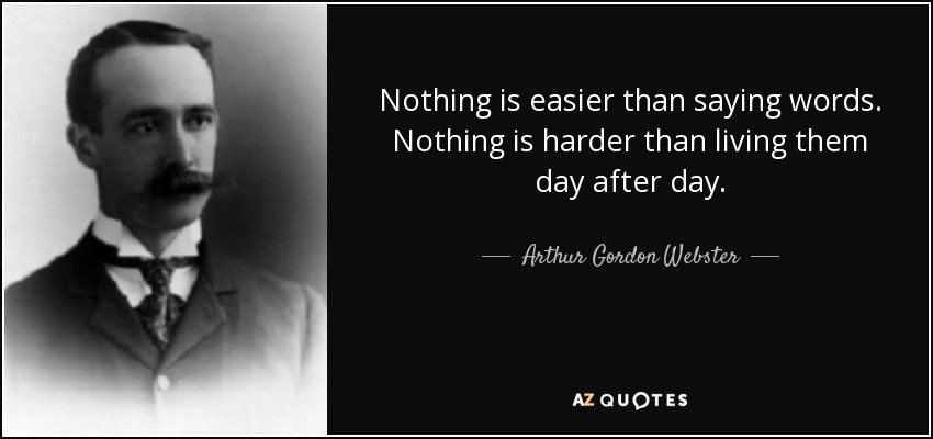 Nothing is easier than saying words. Nothing is harder than living them day after day. - Arthur Gordon Webster