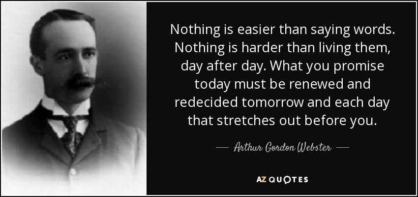 Nothing is easier than saying words. Nothing is harder than living them, day after day. What you promise today must be renewed and redecided tomorrow and each day that stretches out before you. - Arthur Gordon Webster