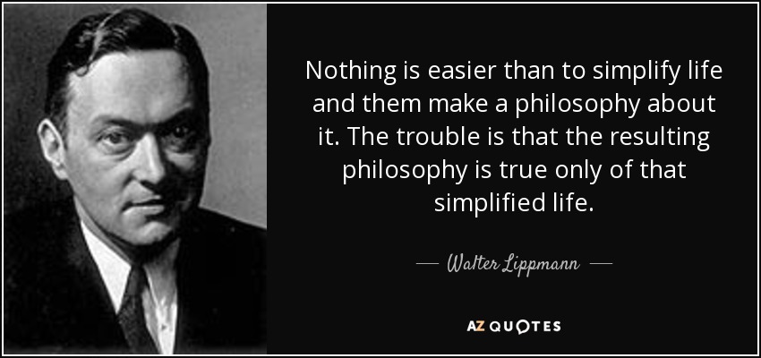 Nothing is easier than to simplify life and them make a philosophy about it. The trouble is that the resulting philosophy is true only of that simplified life. - Walter Lippmann