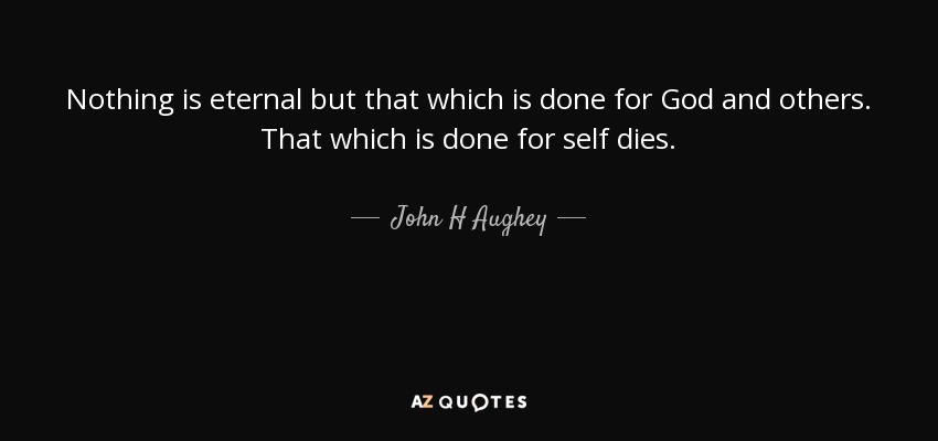 Nothing is eternal but that which is done for God and others. That which is done for self dies. - John H Aughey