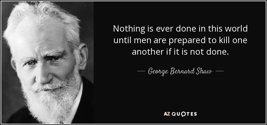 Nothing is ever done in this world until men are prepared to kill one another if it is not done. - George Bernard Shaw