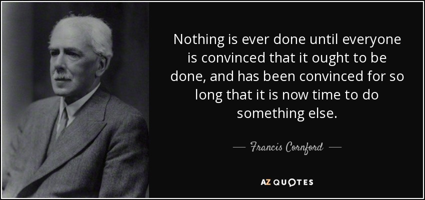 Nothing is ever done until everyone is convinced that it ought to be done, and has been convinced for so long that it is now time to do something else. - Francis Cornford