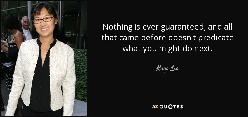 Nothing is ever guaranteed, and all that came before doesn't predicate what you might do next. - Maya Lin
