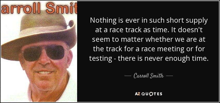 Nothing is ever in such short supply at a race track as time. It doesn't seem to matter whether we are at the track for a race meeting or for testing - there is never enough time. - Carroll Smith
