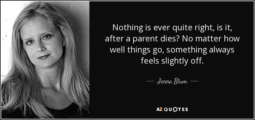 Nothing is ever quite right, is it, after a parent dies? No matter how well things go, something always feels slightly off. - Jenna Blum