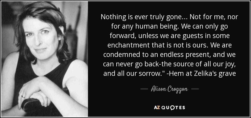 Nothing is ever truly gone... Not for me, nor for any human being. We can only go forward, unless we are guests in some enchantment that is not is ours. We are condemned to an endless present, and we can never go back-the source of all our joy, and all our sorrow.