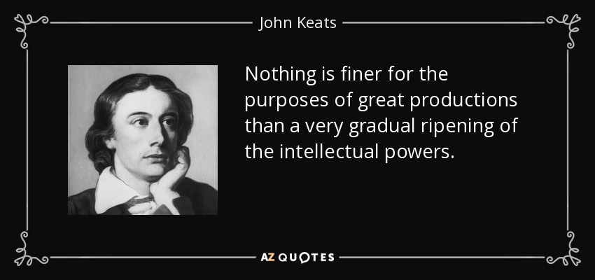 Nothing is finer for the purposes of great productions than a very gradual ripening of the intellectual powers. - John Keats