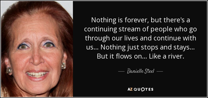 Nothing is forever, but there's a continuing stream of people who go through our lives and continue with us... Nothing just stops and stays... But it flows on... Like a river. - Danielle Steel
