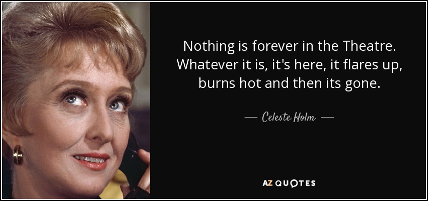 Nothing is forever in the Theatre. Whatever it is, it's here, it flares up, burns hot and then its gone. - Celeste Holm