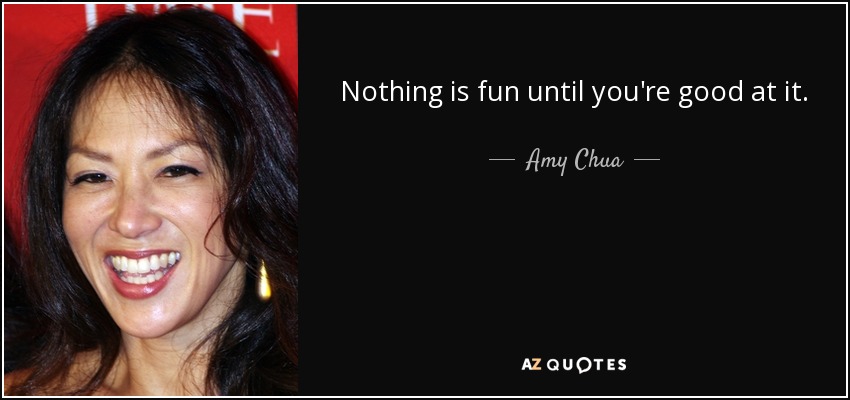 Nothing is fun until you're good at it. - Amy Chua