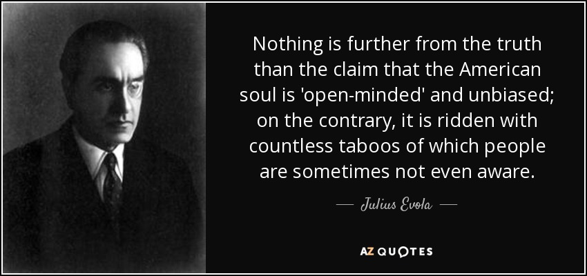Nothing is further from the truth than the claim that the American soul is 'open-minded' and unbiased; on the contrary, it is ridden with countless taboos of which people are sometimes not even aware. - Julius Evola