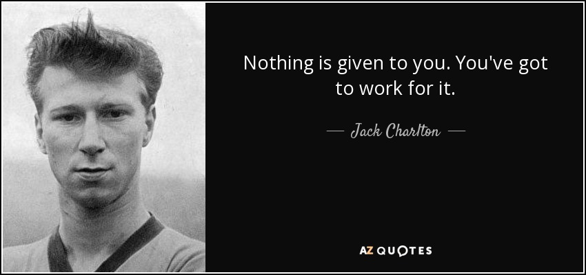 Nothing is given to you. You've got to work for it. - Jack Charlton