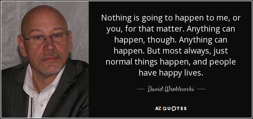 Nothing is going to happen to me, or you, for that matter. Anything can happen, though. Anything can happen. But most always, just normal things happen, and people have happy lives. - David Wroblewski