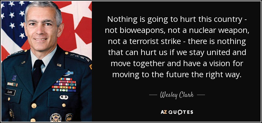 Nothing is going to hurt this country - not bioweapons, not a nuclear weapon, not a terrorist strike - there is nothing that can hurt us if we stay united and move together and have a vision for moving to the future the right way. - Wesley Clark