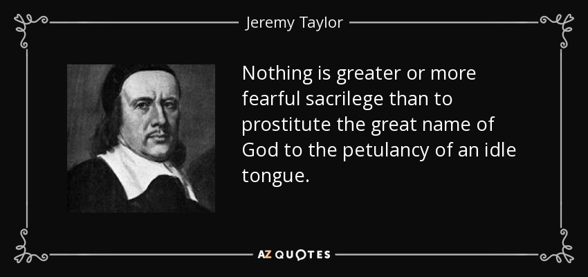 Nothing is greater or more fearful sacrilege than to prostitute the great name of God to the petulancy of an idle tongue. - Jeremy Taylor