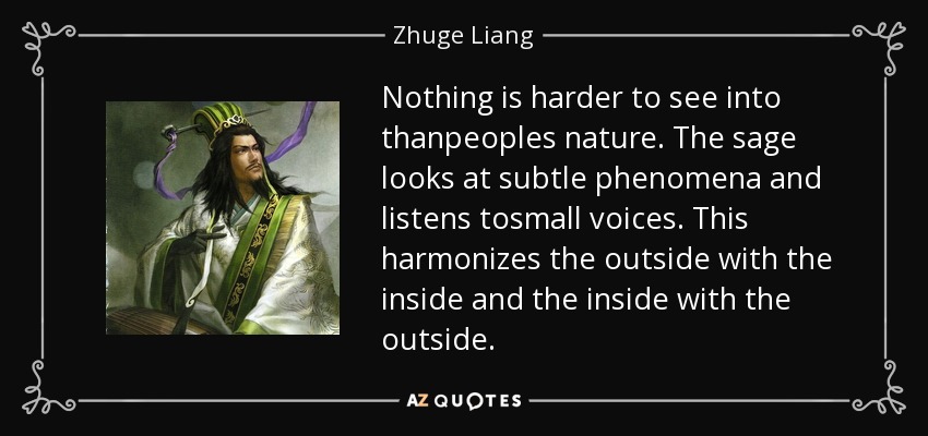 Nothing is harder to see into thanpeoples nature. The sage looks at subtle phenomena and listens tosmall voices. This harmonizes the outside with the inside and the inside with the outside. - Zhuge Liang