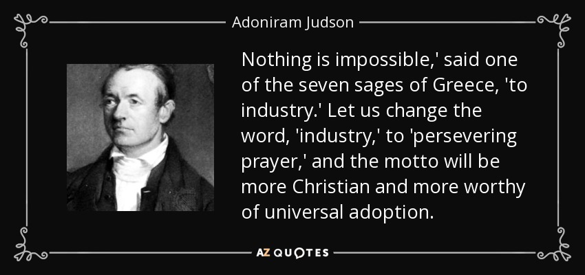 Nothing is impossible,' said one of the seven sages of Greece, 'to industry.' Let us change the word, 'industry,' to 'persevering prayer,' and the motto will be more Christian and more worthy of universal adoption. - Adoniram Judson