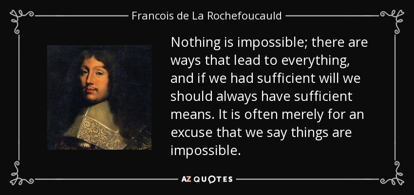 Nothing is impossible; there are ways that lead to everything, and if we had sufficient will we should always have sufficient means. It is often merely for an excuse that we say things are impossible. - Francois de La Rochefoucauld