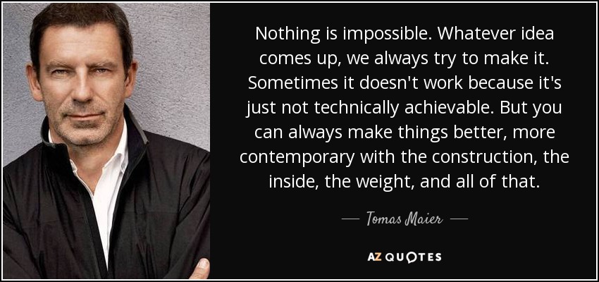 Nothing is impossible. Whatever idea comes up, we always try to make it. Sometimes it doesn't work because it's just not technically achievable. But you can always make things better, more contemporary with the construction, the inside, the weight, and all of that. - Tomas Maier