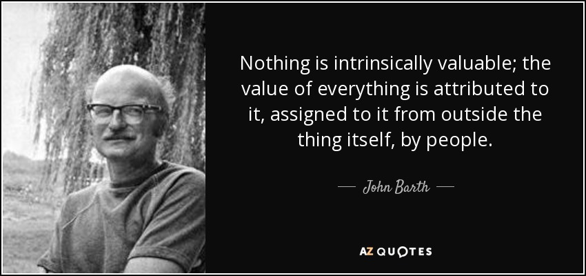 Nothing is intrinsically valuable; the value of everything is attributed to it, assigned to it from outside the thing itself, by people. - John Barth