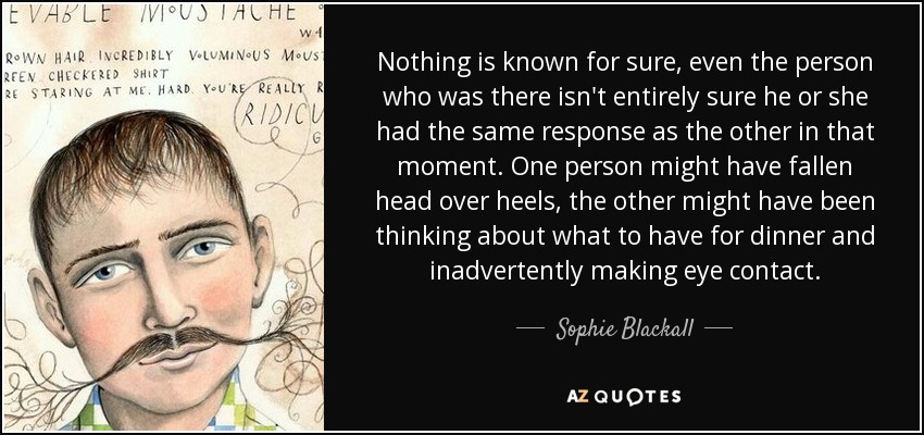 Nothing is known for sure, even the person who was there isn't entirely sure he or she had the same response as the other in that moment. One person might have fallen head over heels, the other might have been thinking about what to have for dinner and inadvertently making eye contact. - Sophie Blackall