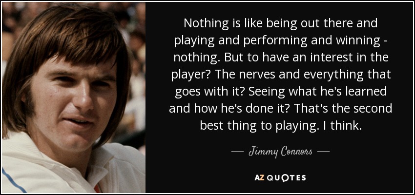 Nothing is like being out there and playing and performing and winning - nothing. But to have an interest in the player? The nerves and everything that goes with it? Seeing what he's learned and how he's done it? That's the second best thing to playing. I think. - Jimmy Connors