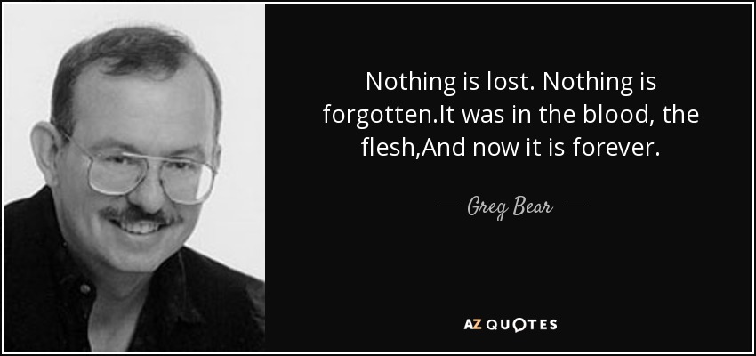 Nothing is lost. Nothing is forgotten.It was in the blood, the flesh,And now it is forever. - Greg Bear