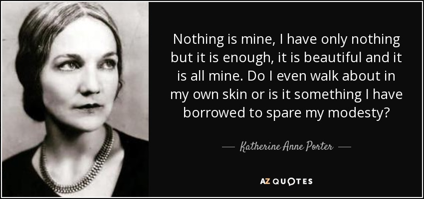 Nothing is mine, I have only nothing but it is enough, it is beautiful and it is all mine. Do I even walk about in my own skin or is it something I have borrowed to spare my modesty? - Katherine Anne Porter