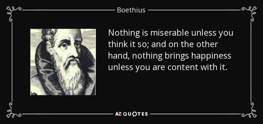 Nothing is miserable unless you think it so; and on the other hand, nothing brings happiness unless you are content with it. - Boethius