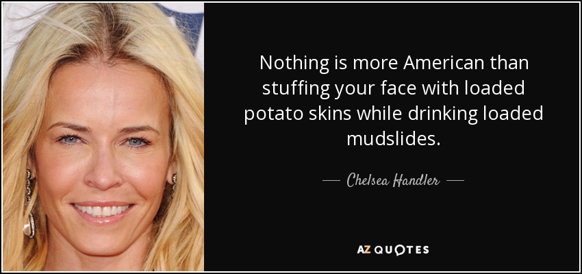 Nothing is more American than stuffing your face with loaded potato skins while drinking loaded mudslides. - Chelsea Handler