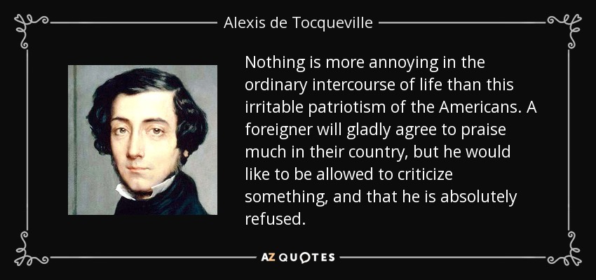 Nothing is more annoying in the ordinary intercourse of life than this irritable patriotism of the Americans. A foreigner will gladly agree to praise much in their country, but he would like to be allowed to criticize something, and that he is absolutely refused. - Alexis de Tocqueville