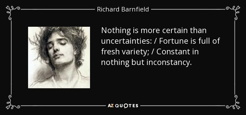 Nothing is more certain than uncertainties: / Fortune is full of fresh variety; / Constant in nothing but inconstancy. - Richard Barnfield
