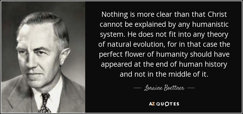 Nothing is more clear than that Christ cannot be explained by any humanistic system. He does not fit into any theory of natural evolution, for in that case the perfect flower of humanity should have appeared at the end of human history and not in the middle of it. - Loraine Boettner